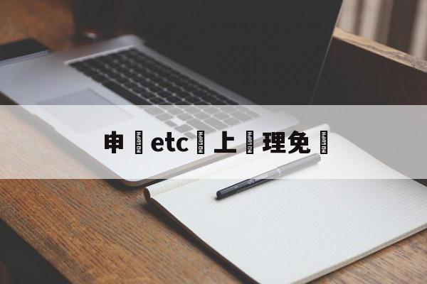 申請etc網上辦理免費(2021网上免费申请etc)